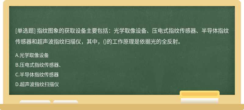 指纹图象的获取设备主要包括：光学取像设备、压电式指纹传感器、半导体指纹传感器和超声波指纹扫描仪，其中，()的工作原理是依据光的全反射。