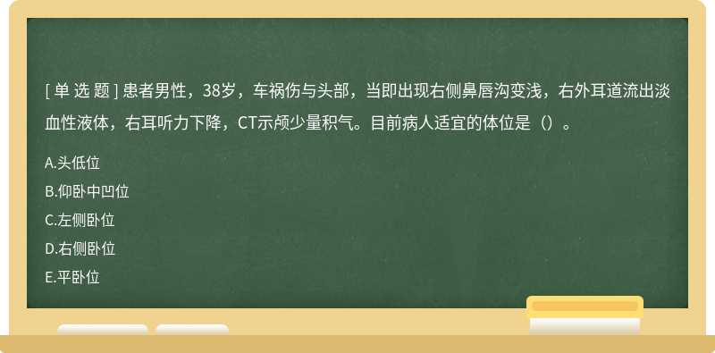 患者男性，38岁，车祸伤与头部，当即出现右侧鼻唇沟变浅，右外耳道流出淡血性液体，右耳听力下降，CT示颅少量积气。目前病人适宜的体位是（）。