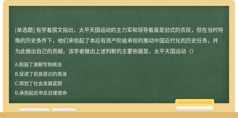 有学着撰文指出，太平天国运动的主力军和领导着虽是旧式的农民，但在当时特殊的历史条件下，他们承担起了本应有资产阶级承担的推动中国近代化的历史任务，并为此做出自己的贡献。该学者做出上述判断的主要依据是，太平天国运动（）