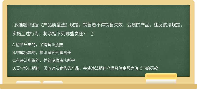 根据《产品质量法》规定，销售者不得销售失效、变质的产品。违反该法规定，实施上述行为，将承担下列哪些责任？（)