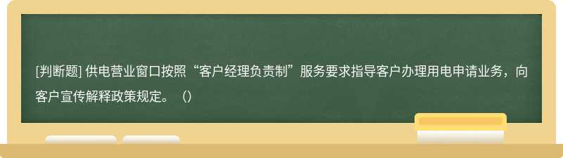 供电营业窗口按照“客户经理负责制”服务要求指导客户办理用电申请业务，向客户宣传解释政策规定。（）