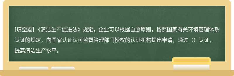 《清洁生产促进法》规定，企业可以根据自愿原则，按照国家有关环境管理体系认证的规定，向国家认证认可监督管理部门授权的认证机构提出申请，通过（）认证，提高清洁生产水平。