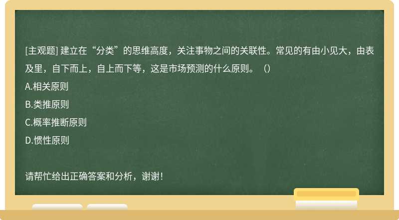 建立在“分类”的思维高度，关注事物之间的关联性。常见的有由小见大，由表及里，自下而上，自上而下等，这是市场预测的什么原则。（）