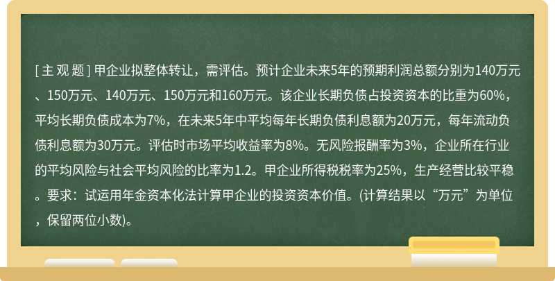 甲企业拟整体转让，需评估。预计企业未来5年的预期利润总额分别为140万元、150万元、140万元、150万元和160万元。该企业长期负债占投资资本的比重为60%，平均长期负债成本为7%，在未来5年中平均每年长期负债利息额为20万元，每年流动负债利息额为30万元。评估时市场平均收益率为8%。无风险报酬率为3%，企业所在行业的平均风险与社会平均风险的比率为1.2。甲企业所得税税率为25%，生产经营比较平稳。要求：试运用年金资本化法计算甲企业的投资资本价值。(计算结果以“万元”为单位，保留两位小数)。