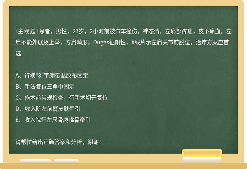 患者，男性，23岁，2小时前被汽车撞伤，神态清，左肩部疼痛，皮下瘀血，左肩不能外展及上举，方肩畸形，Dugas征阳性，X线片示左肩关节前脱位，治疗方案应首选