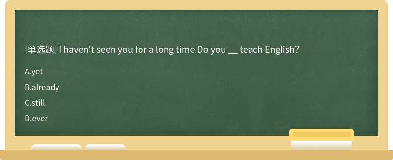 I haven't seen you for a long time.Do you __ teach English？