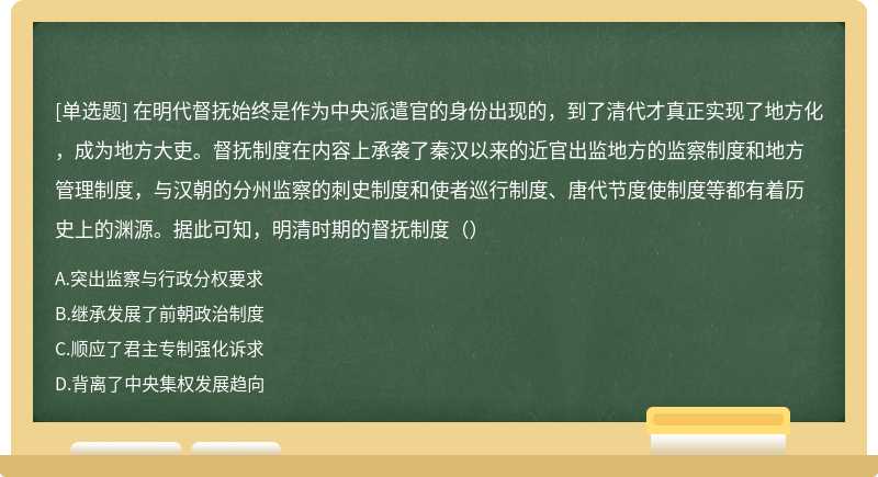 在明代督抚始终是作为中央派遣官的身份出现的，到了清代才真正实现了地方化，成为地方大吏。督抚制度在内容上承袭了秦汉以来的近官出监地方的监察制度和地方管理制度，与汉朝的分州监察的刺史制度和使者巡行制度、唐代节度使制度等都有着历史上的渊源。据此可知，明清时期的督抚制度（）