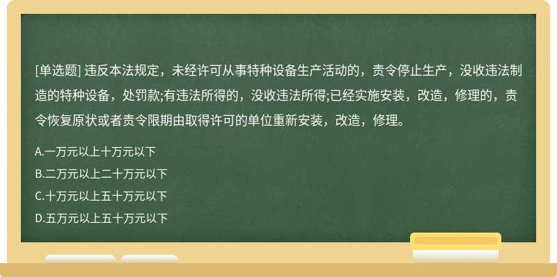 违反本法规定，未经许可从事特种设备生产活动的，责令停止生产，没收违法制造的特种设备，处罚款;有违法所得的，没收违法所得;已经实施安装，改造，修理的，责令恢复原状或者责令限期由取得许可的单位重新安装，改造，修理。