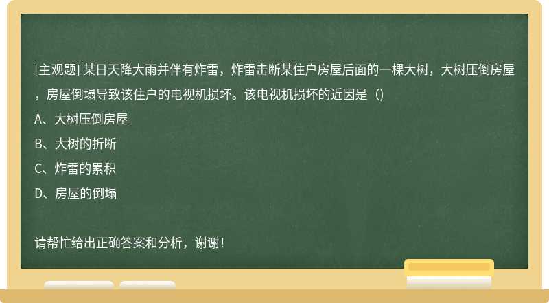 某日天降大雨并伴有炸雷，炸雷击断某住户房屋后面的一棵大树，大树压倒房屋，房屋倒塌导致该住户的电视机损坏。该电视机损坏的近因是（)