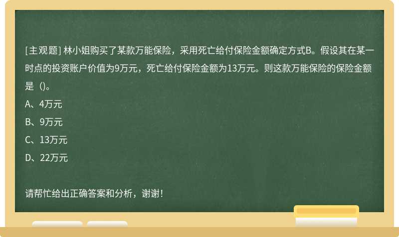 林小姐购买了某款万能保险，采用死亡给付保险金额确定方式B。假设其在某一时点的投资账户价值为9万元，死亡给付保险金额为13万元。则这款万能保险的保险金额是（)。