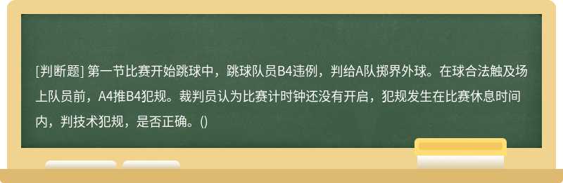 第一节比赛开始跳球中，跳球队员B4违例，判给A队掷界外球。在球合法触及场上队员前，A4推B4犯规。裁判员认为比赛计时钟还没有开启，犯规发生在比赛休息时间内，判技术犯规，是否正确。()