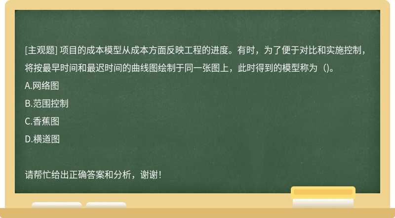 项目的成本模型从成本方面反映工程的进度。有时，为了便于对比和实施控制，将按最早时间和最迟时间的曲线图绘制于同一张图上，此时得到的模型称为（)。