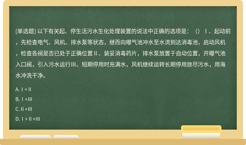 以下有关起、停生活污水生化处理装置的说法中正确的选项是：（）Ⅰ、起动前，先检查电气、风机、排水泵等状态，继而向曝气池冲水至水流到达消毒池，启动风机，检查各阀是否已处于正确位置Ⅱ、装妥消毒药片，排水泵放置于自动位置，开曝气池入口阀，引入污水运行Ⅲ、短期停用时充满水，风机继续运转长期停用放尽污水，用海水冲洗干净。