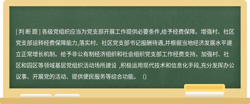 各级党组织应当为党支部开展工作提供必要条件,给予经费保障。增强村、社区党支部运转经费保障能力,落实村、社区党支部书记报酬待遇,并根据当地经济发展水平建立正常增长机制。给予非公有制经济组织和社会组织党支部工作经费支持。加强村、社区和园区等领域基层党组织活动场所建设 ,积极运用现代技术和信息化手段,充分发挥办公议事、开展党的活动、提供便民服务等综合功能。（)