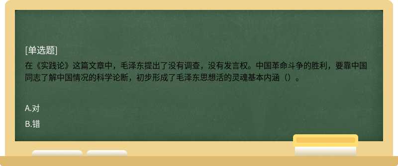 在《实践论》这篇文章中，毛泽东提出了没有调查，没有发言权。中国革命斗争的胜利，要靠中国同志了解中国情况的科学论断，初步形成了毛泽东思想活的灵魂基本内涵（）。