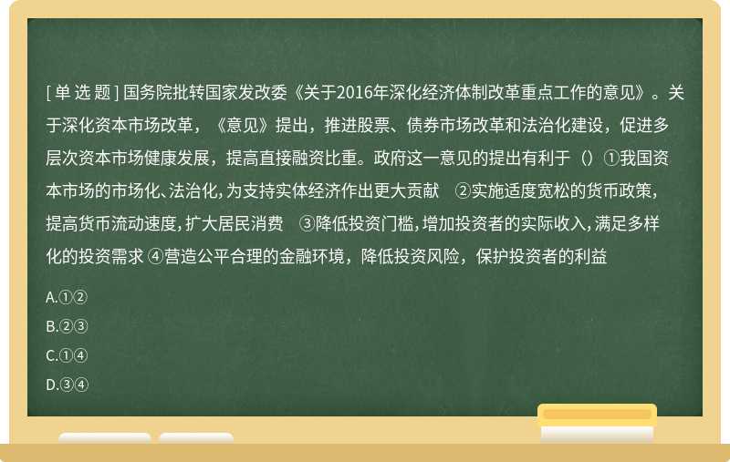 国务院批转国家发改委《关于2016年深化经济体制改革重点工作的意见》。关于深化资本市场改革，《意见》提出，推进股票、债券市场改革和法治化建设，促进多层次资本市场健康发展，提高直接融资比重。政府这一意见的提出有利于（）①我国资本市场的市场化、法治化，为支持实体经济作出更大贡献 ②实施适度宽松的货币政策，提高货币流动速度，扩大居民消费 ③降低投资门槛，增加投资者的实际收入，满足多样化的投资需求 ④营造公平合理的金融环境，降低投资风险，保护投资者的利益