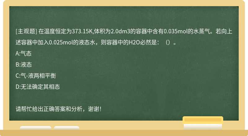 在温度恒定为373.15K,体积为2.0dm3的容器中含有0.035mol的水蒸气。若向上述容器中加入0.025mol的液态水，则容器中的H2O必然是：（）。