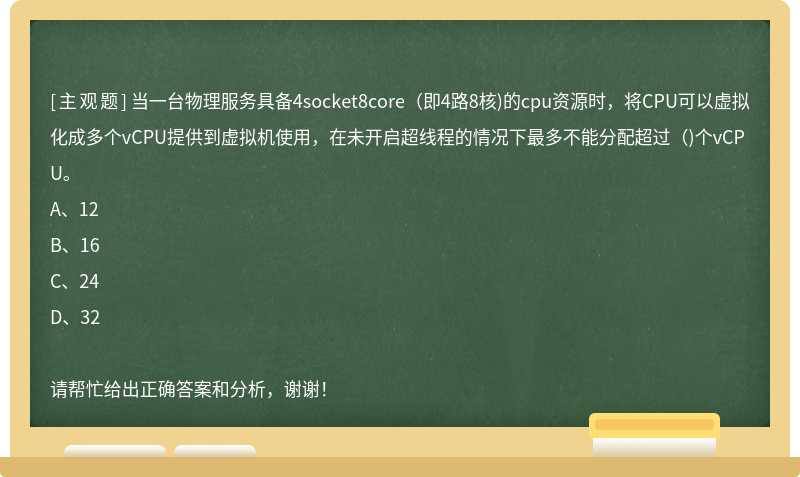 当一台物理服务具备4socket8core（即4路8核)的cpu资源时，将CPU可以虚拟化成多个vCPU提供到虚拟机使用，在未开启超线程的情况下最多不能分配超过（)个vCPU。