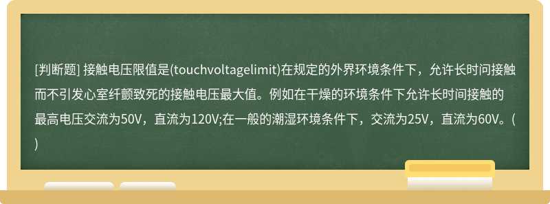 接触电压限值是(touchvoltagelimit)在规定的外界环境条件下，允许长时问接触而不引发心室纤颤致死的接触电压最大值。例如在干燥的环境条件下允许长时间接触的最高电压交流为50V，直流为120V;在一般的潮湿环境条件下，交流为25V，直流为60V。()