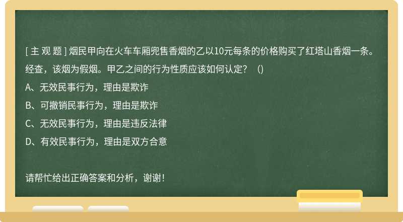 烟民甲向在火车车厢兜售香烟的乙以10元每条的价格购买了红塔山香烟一条。经查，该烟为假烟。甲乙之间的行为性质应该如何认定？（)