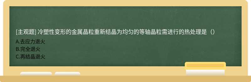 冷塑性变形的金属晶粒重新结晶为均匀的等轴晶粒需进行的热处理是（）