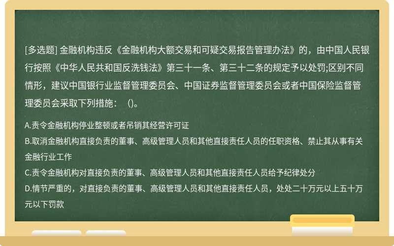 金融机构违反《金融机构大额交易和可疑交易报告管理办法》的，由中国人民银行按照《中华人民共和国反洗钱法》第三十一条、第三十二条的规定予以处罚;区别不同情形，建议中国银行业监督管理委员会、中国证券监督管理委员会或者中国保险监督管理委员会采取下列措施：（)。