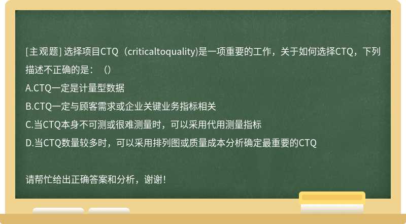 选择项目CTQ（criticaltoquality)是一项重要的工作，关于如何选择CTQ，下列描述不正确的是：（）