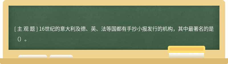 16世纪的意大利及德、英、法等国都有手抄小报发行的机构，其中最著名的是（）。