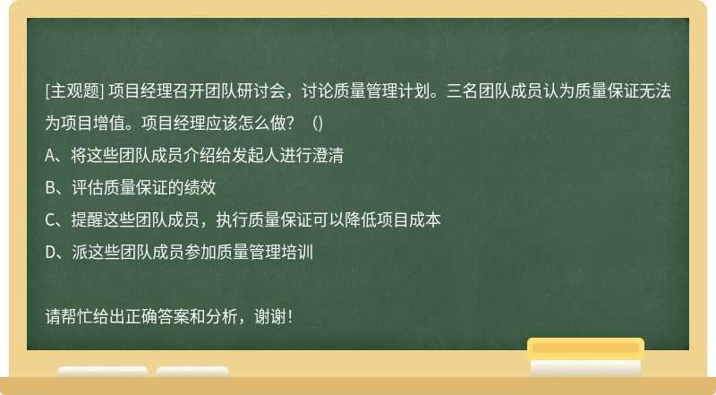 项目经理召开团队研讨会，讨论质量管理计划。三名团队成员认为质量保证无法为项目增值。项目经理应该怎么做？（)