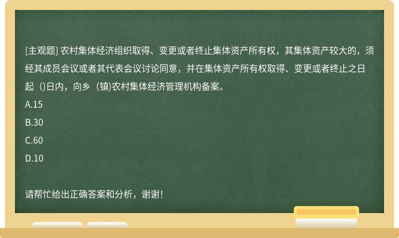 农村集体经济组织取得、变更或者终止集体资产所有权，其集体资产较大的，须经其成员会议或者其代表会议讨论同意，并在集体资产所有权取得、变更或者终止之日起（)日内，向乡（镇)农村集体经济管理机构备案。