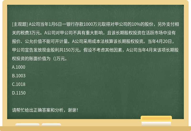 A公司当年1月6日一银行存款1000万元取得对甲公司的10%的股份，另外支付相关的税费3万元。A公司对甲公司不具有重大影响，且该长期股权投资在活跃市场中没有报价、公允价值不能可开计量。A公司采用成本法核算该长期股权投资。当年4月20日，甲公司宣告发放现金股利共150万元。假设不考虑其他因素，A公司当年4月末该项长期股权投资的账面价值为（)万元。