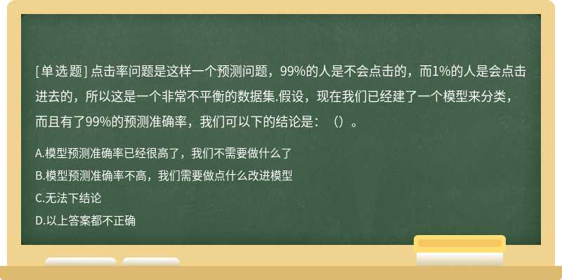 点击率问题是这样一个预测问题，99%的人是不会点击的，而1%的人是会点击进去的，所以这是一个非常不平衡的数据集.假设，现在我们已经建了一个模型来分类，而且有了99%的预测准确率，我们可以下的结论是：（）。