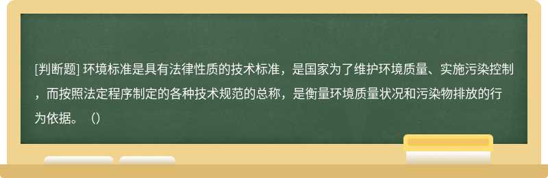 环境标准是具有法律性质的技术标准，是国家为了维护环境质量、实施污染控制，而按照法定程序制定的各种技术规范的总称，是衡量环境质量状况和污染物排放的行为依据。（）