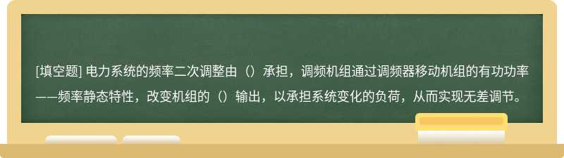 电力系统的频率二次调整由（）承担，调频机组通过调频器移动机组的有功功率——频率静态特性，改变机组的（）输出，以承担系统变化的负荷，从而实现无差调节。