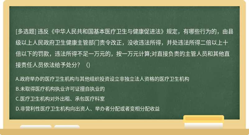 違反《中華人民共和國基本醫(yī)療衛(wèi)生與健康促進法》規(guī)定，有哪些行為的，由縣級以上人民政府衛(wèi)生健康主管部門責令改正，沒收違法所得，并處違法所得二倍以上十倍以下的罰款，違法所得不足一萬元的，按一萬元計算;對直接負責的主管人員和其他直接責任人員依法給予處分？（)