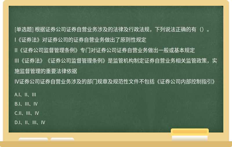 根据证券公司证券自营业务涉及的法律及行政法规，下列说法正确的有（）。I《证券法》对证券公司的证券自营业务做出了原则性规定II《证券公司监督管理条例》专门对证券公司证券自营业务做出一般或基本规定III《证券法》《证券公司监督管理条例》是监管机构制定证券自营业务相关监管政策，实施监督管理的重要法律依据IV证券公司证券自营业务涉及的部门规章及规范性文件不包括《证券公司内部控制指引》