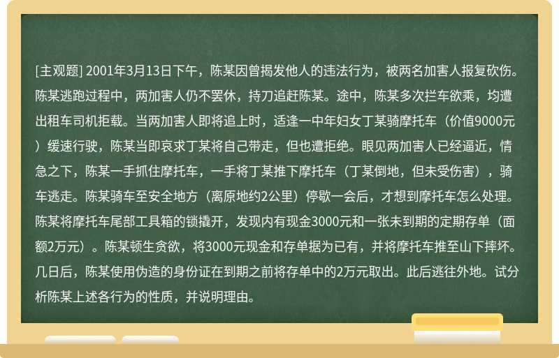 2001年3月13日下午，陈某因曾揭发他人的违法行为，被两名加害人报复砍伤。陈某逃跑过程中，两加害人仍不罢休，持刀追赶陈某。途中，陈某多次拦车欲乘，均遭出租车司机拒载。当两加害人即将追上时，适逢一中年妇女丁某骑摩托车（价值9000元）缓速行驶，陈某当即哀求丁某将自己带走，但也遭拒绝。眼见两加害人已经逼近，情急之下，陈某一手抓住摩托车，一手将丁某推下摩托车（丁某倒地，但未受伤害），骑车逃走。陈某骑车至安全地方（离原地约2公里）停歇一会后，才想到摩托车怎么处理。陈某将摩托车尾部工具箱的锁撬开，发现内有现金3000元和一张未到期的定期存单（面额2万元）。陈某顿生贪欲，将3000元现金和存单据为已有，并将摩托车推至山下摔坏。几日后，陈某使用伪造的身份证在到期之前将存单中的2万元取出。此后逃往外地。试分析陈某上述各行为的性质，并说明理由。