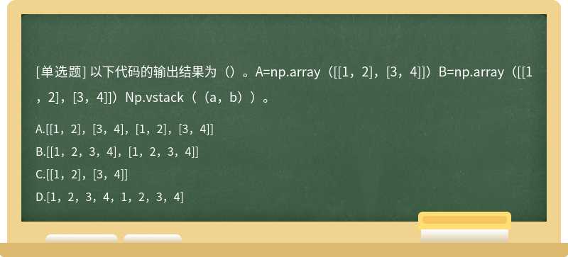 以下代码的输出结果为（）。A=np.array（[[1，2]，[3，4]]）B=np.array（[[1，2]，[3，4]]）Np.vstack（（a，b））。