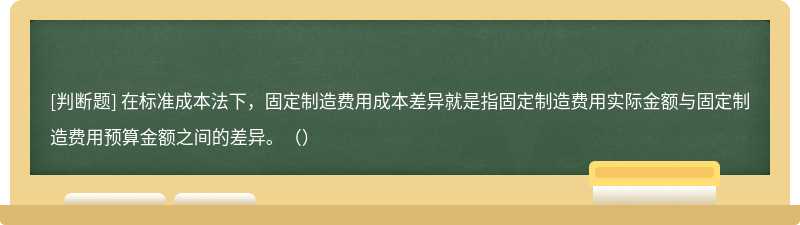 在标准成本法下，固定制造费用成本差异就是指固定制造费用实际金额与固定制造费用预算金额之间的差异。（）