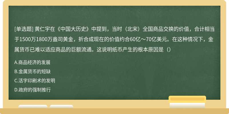 黄仁宇在《中国大历史》中提到，当时（北宋）全国商品交换的价值，合计相当于1500万1800万盎司黄金，折合成现在的价值约合60亿～70亿美元。在这种情况下，金属货币已难以适应商品的巨额流通。这说明纸币产生的根本原因是（）