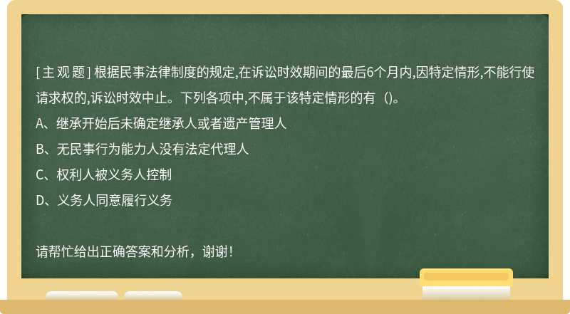 根据民事法律制度的规定,在诉讼时效期间的最后6个月内,因特定情形,不能行使请求权的,诉讼时效中止。下列各项中,不属于该特定情形的有（)。