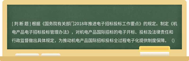 根据《国务院有关部门2018年推进电子招标投标工作要点》的规定。制定《机电产品电子招标投标管理办法》，对机电产品国际招标的电子开标、投标及法律责任和行政监督做出具体规定，为推动机电产品国际招标投标全过程电子化提供制度保障。（)