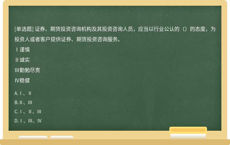 证券、期货投资咨询机构及其投资咨询人员，应当以行业公认的（）的态度，为投资人或者客户提供证券、期货投资咨询服务。Ⅰ谨慎Ⅱ诚实Ⅲ勤勉尽责Ⅳ稳健