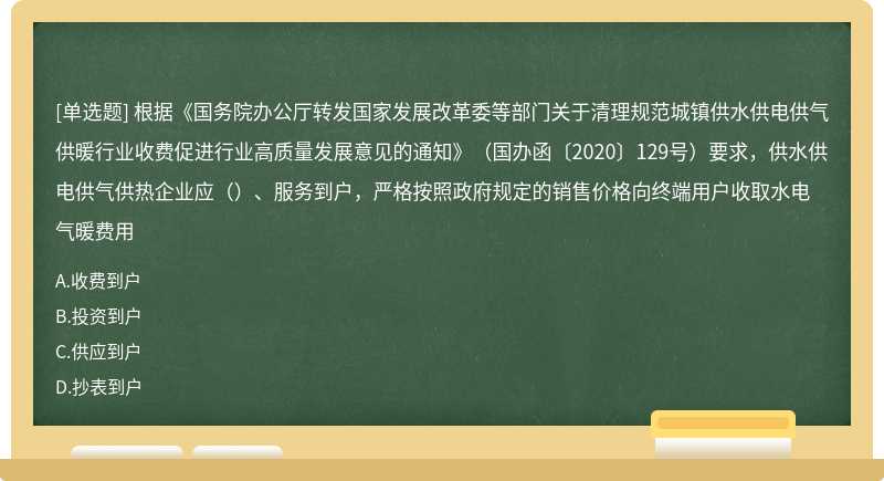 根据《国务院办公厅转发国家发展改革委等部门关于清理规范城镇供水供电供气供暖行业收费促进行业高质量发展意见的通知》（国办函〔2020〕129号）要求，供水供电供气供热企业应（）、服务到户，严格按照政府规定的销售价格向终端用户收取水电气暖费用