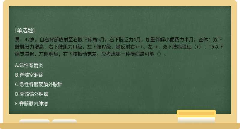 男，42岁。自右背部放射至右腋下疼痛5月，右下肢乏力4月，加重伴解小便费力半月。查体：双下肢肌张力增高，右下肢肌力Ⅲ级，左下肢Ⅳ级，腱反射右+++、左++，双下肢病理征（+）；T5以下痛觉减退，左侧明显；右下肢振动觉差。应考虑哪一种疾病最可能（）。