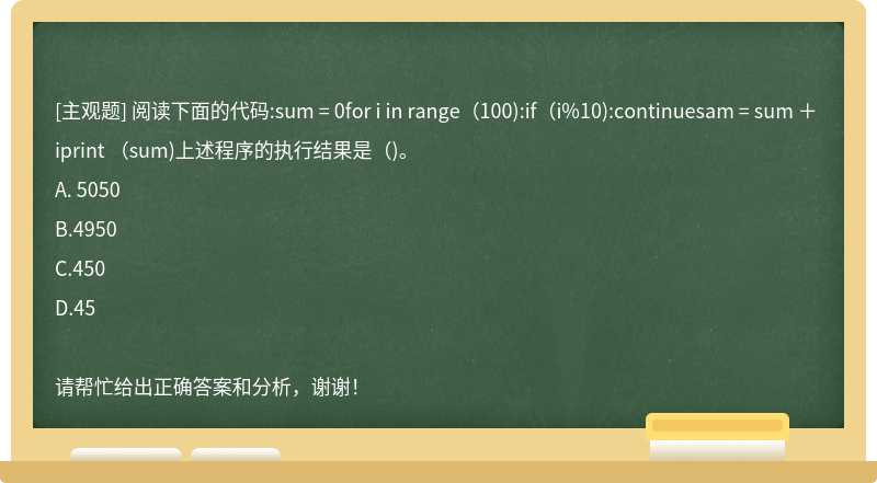 阅读下面的代码:sum = 0for i in range（100):if（i%10):continuesam = sum ＋ iprint （sum)上述程序的执行结果是（)。