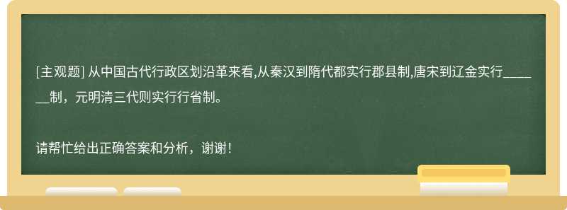 从中国古代行政区划沿革来看,从秦汉到隋代都实行郡县制,唐宋到辽金实行______制，元明清三代则实行行省制。