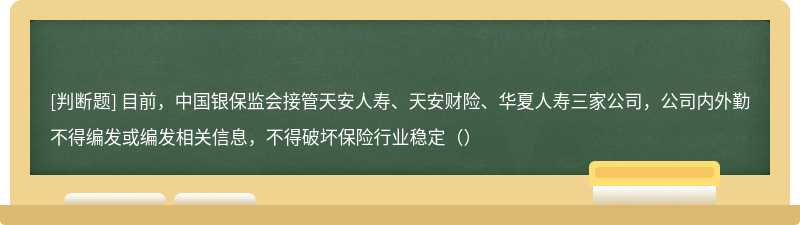 目前，中国银保监会接管天安人寿、天安财险、华夏人寿三家公司，公司内外勤不得编发或编发相关信息，不得破坏保险行业稳定（）