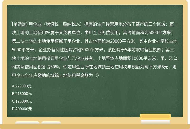 甲企业（增值税一般纳税人）拥有的生产经营用地分布于某市的三个区域：第一块土地的土地使用权属于某免税单位，由甲企业无偿使用，其占地面积为5000平方米；第二块土地的土地使用权属于甲企业，其占地面积为20000平方米，其中企业办学校占地5000平方米，企业办营利性医院占地3000平方米，该医院于5年前取得营业执照；第三块土地的土地使用权归甲企业与乙企业共有，土地整体占地面积10000平方米，甲、乙公司实际使用面积各占50%。假定甲企业所在地城镇土地使用税年税额为每平方米8元，则甲企业全年应缴纳的城镇土地使用税金额为（）。