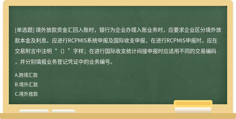 境外放款资金汇回入账时，银行为企业办理入账业务时，应要求企业区分境外放款本金及利息。应进行RCPMIS系统申报及国际收支申报，在进行RCPMIS申报时，应在交易附言中注明“（）”字样；在进行国际收支统计间接申报时应适用不同的交易编码，并分别填报业务登记凭证中的业务编号。